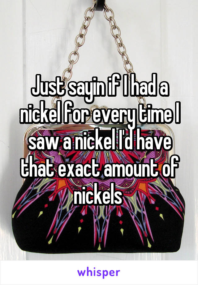 Just sayin if I had a nickel for every time I saw a nickel I'd have that exact amount of nickels 