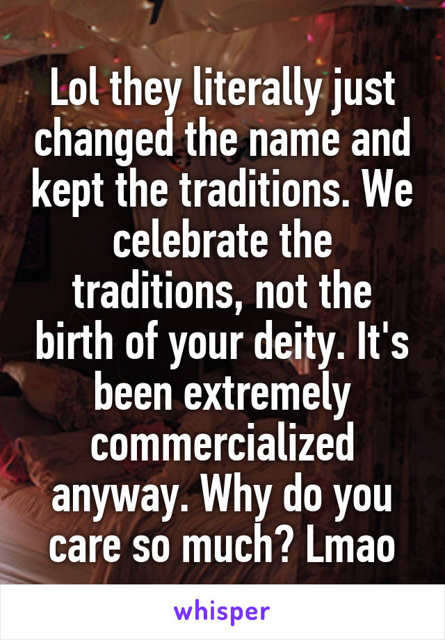 Lol they literally just changed the name and kept the traditions. We celebrate the traditions, not the birth of your deity. It's been extremely commercialized anyway. Why do you care so much? Lmao