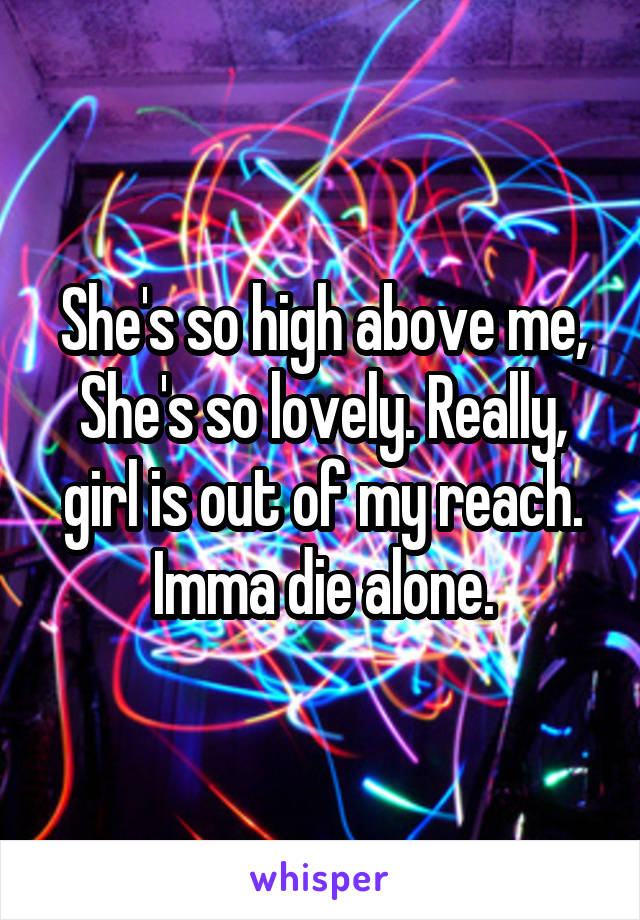 She's so high above me, She's so lovely. Really, girl is out of my reach. Imma die alone.