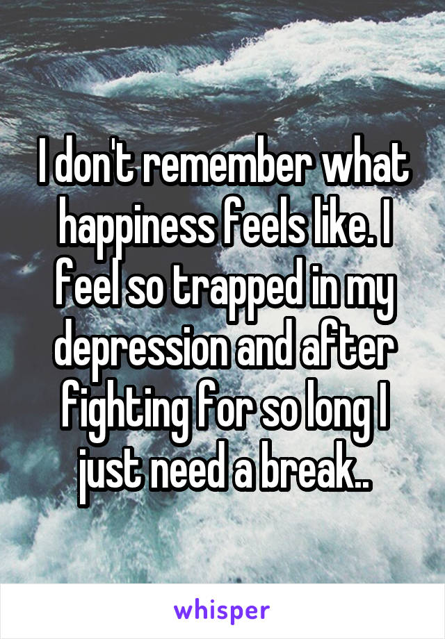 I don't remember what happiness feels like. I feel so trapped in my depression and after fighting for so long I just need a break..