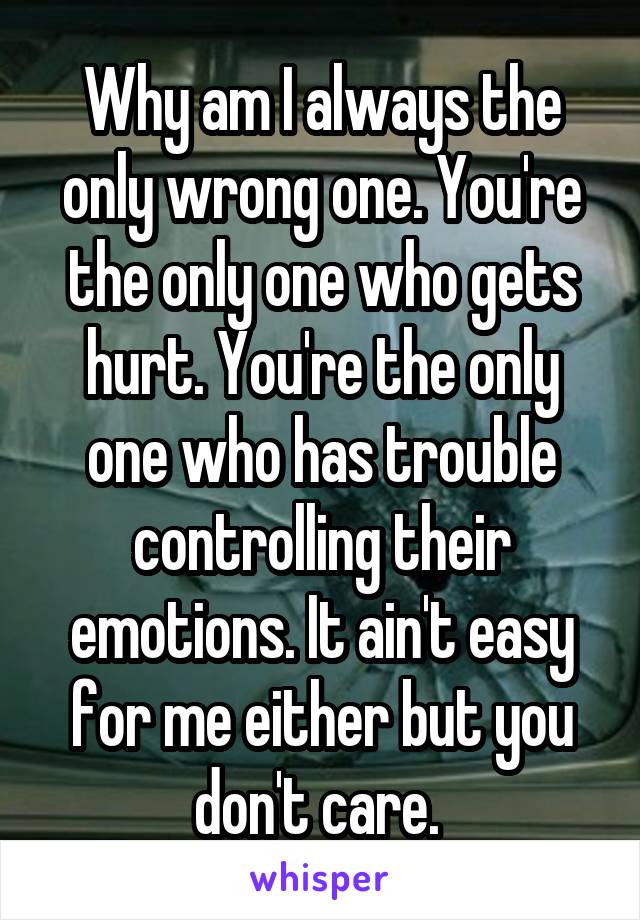 Why am I always the only wrong one. You're the only one who gets hurt. You're the only one who has trouble controlling their emotions. It ain't easy for me either but you don't care. 