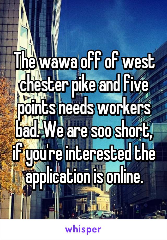 The wawa off of west chester pike and five points needs workers bad. We are soo short, if you're interested the application is online.