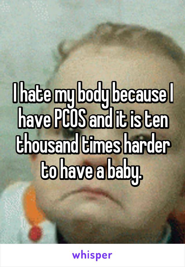 I hate my body because I have PCOS and it is ten thousand times harder to have a baby. 