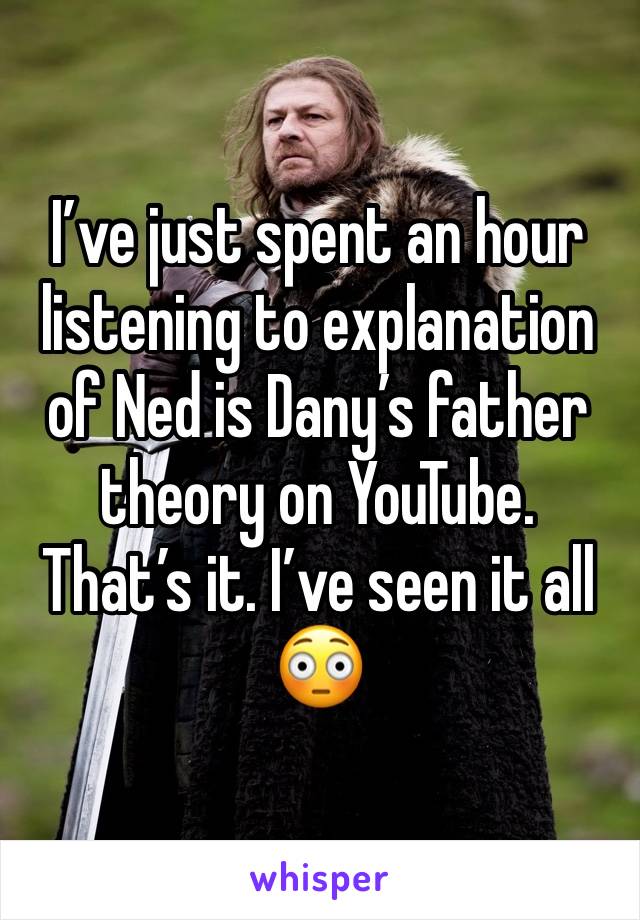 I’ve just spent an hour listening to explanation of Ned is Dany’s father theory on YouTube.
That’s it. I’ve seen it all 😳 