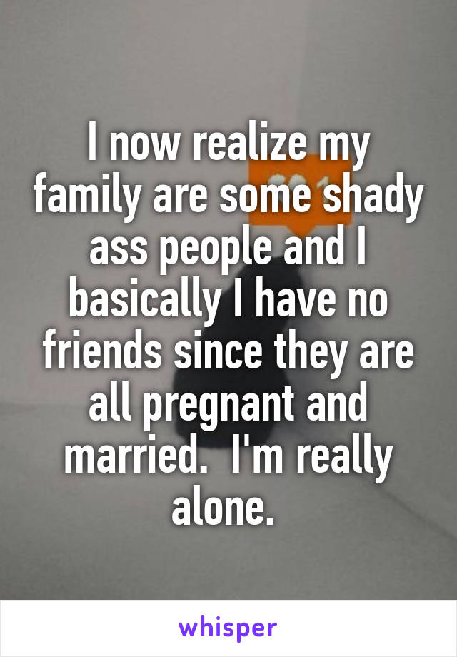 I now realize my family are some shady ass people and I basically I have no friends since they are all pregnant and married.  I'm really alone. 