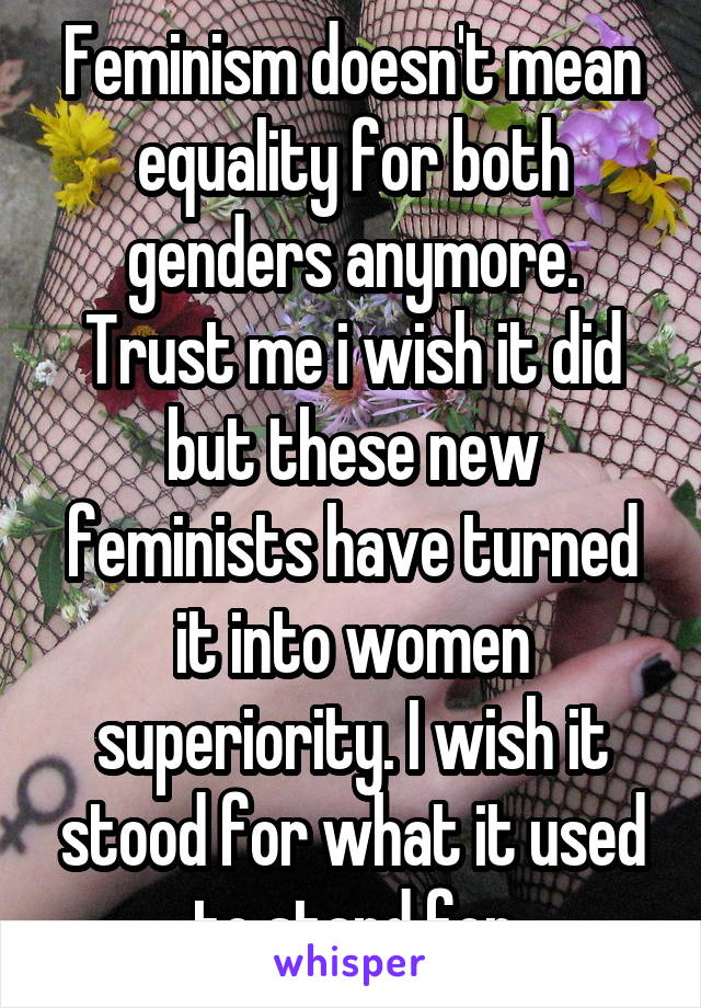 Feminism doesn't mean equality for both genders anymore. Trust me i wish it did but these new feminists have turned it into women superiority. I wish it stood for what it used to stand for