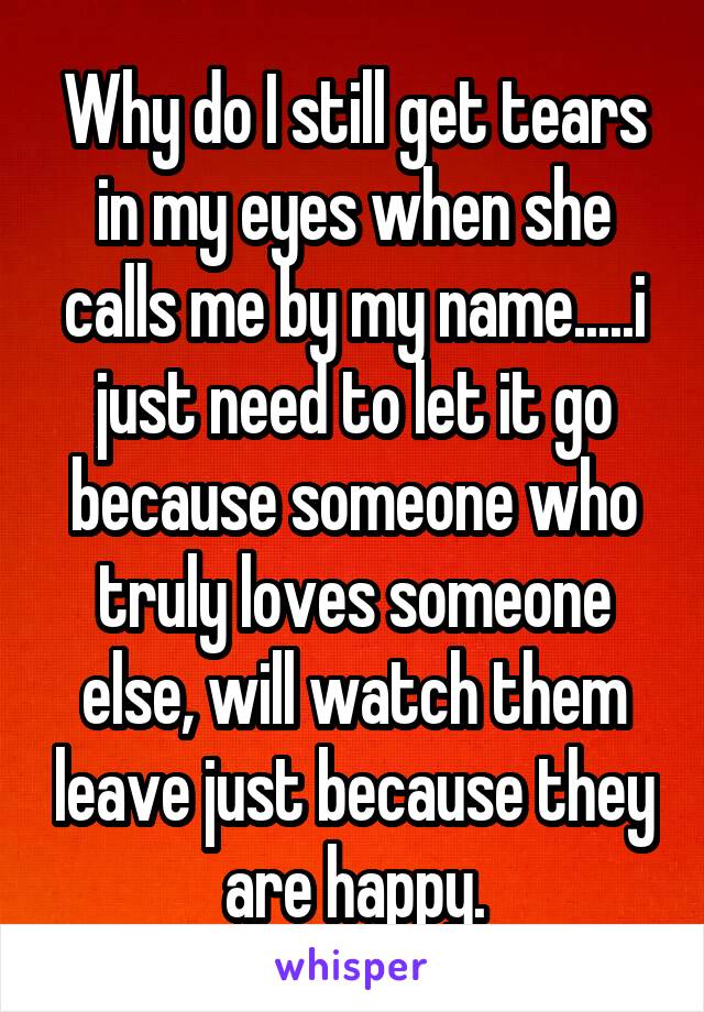 Why do I still get tears in my eyes when she calls me by my name.....i just need to let it go because someone who truly loves someone else, will watch them leave just because they are happy.