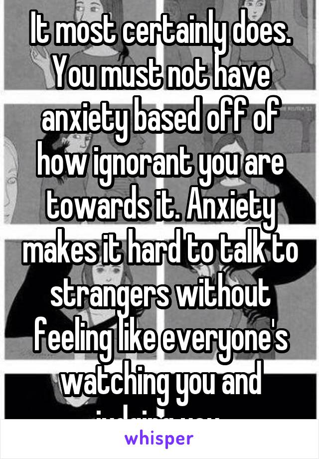 It most certainly does. You must not have anxiety based off of how ignorant you are towards it. Anxiety makes it hard to talk to strangers without feeling like everyone's watching you and judging you.