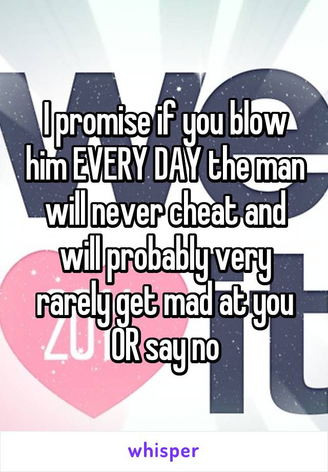 I promise if you blow him EVERY DAY the man will never cheat and will probably very rarely get mad at you OR say no