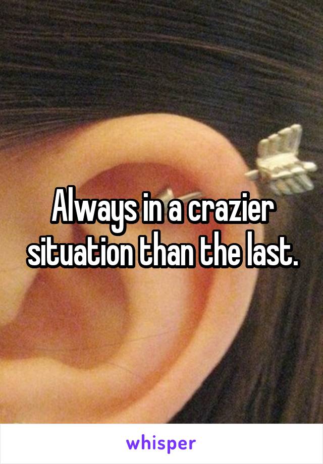 Always in a crazier situation than the last.