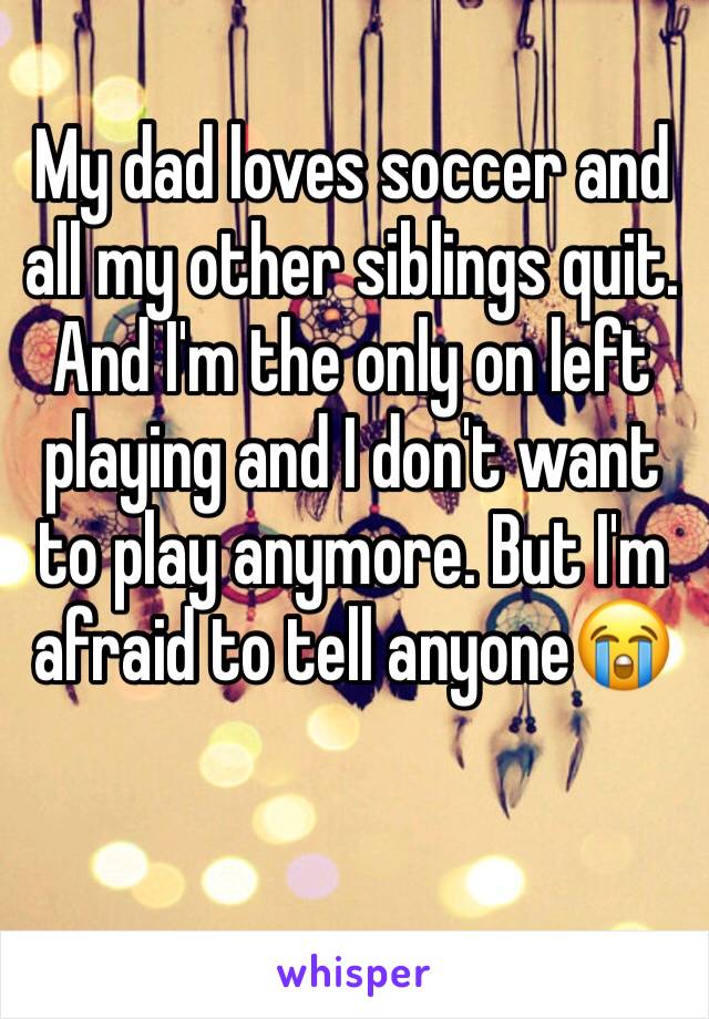 My dad loves soccer and all my other siblings quit. And I'm the only on left playing and I don't want to play anymore. But I'm afraid to tell anyone😭