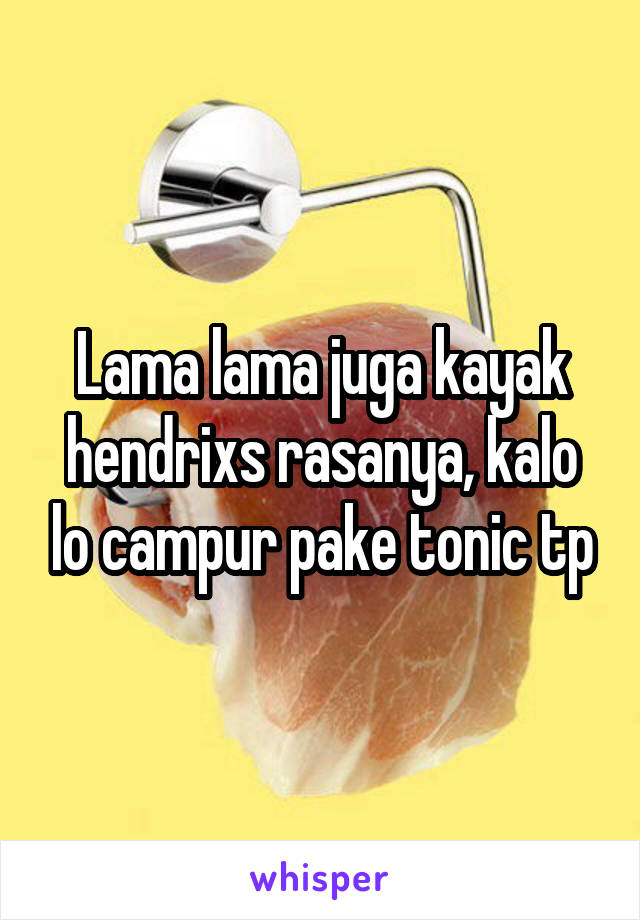 Lama lama juga kayak hendrixs rasanya, kalo lo campur pake tonic tp