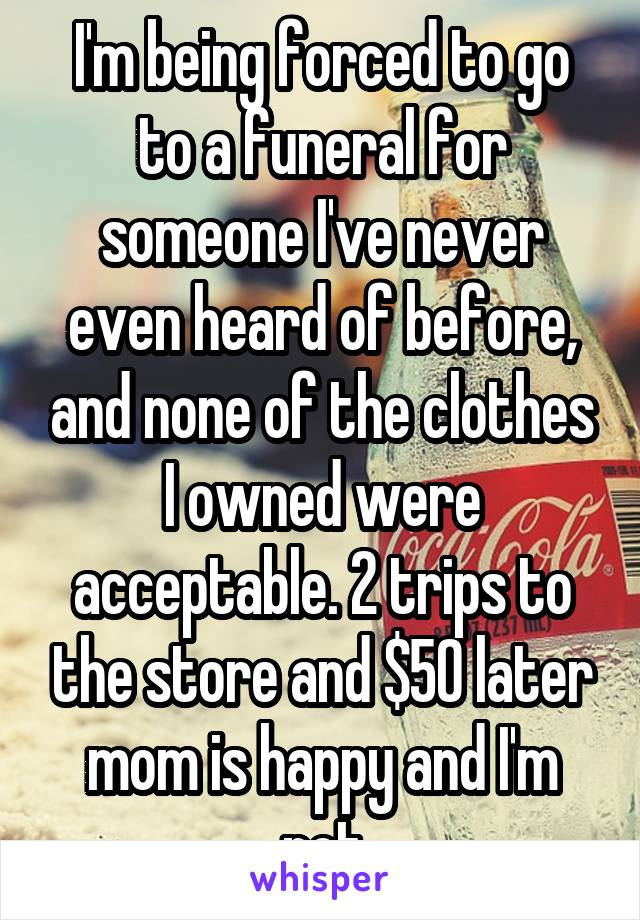 I'm being forced to go to a funeral for someone I've never even heard of before, and none of the clothes I owned were acceptable. 2 trips to the store and $50 later mom is happy and I'm not