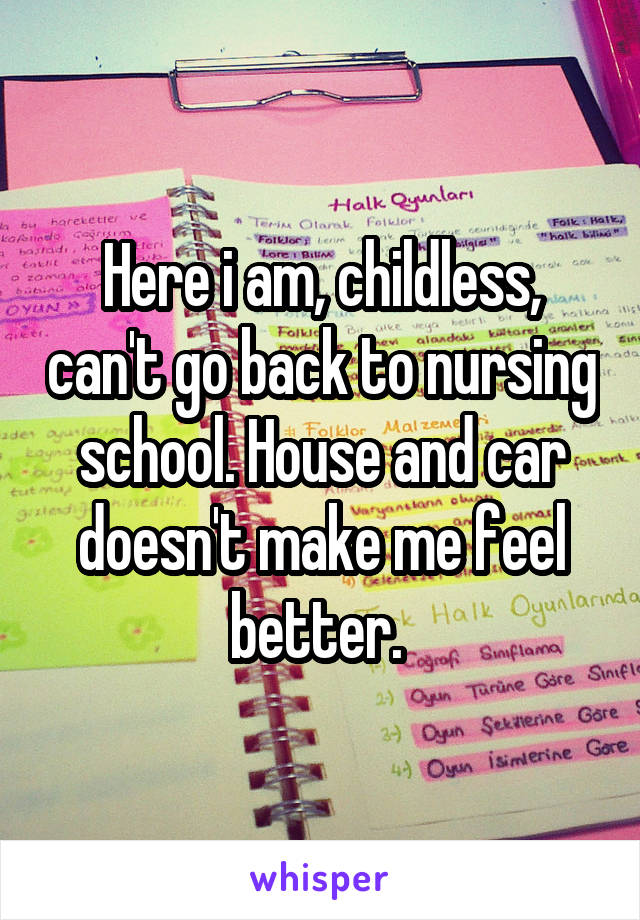 Here i am, childless, can't go back to nursing school. House and car doesn't make me feel better. 