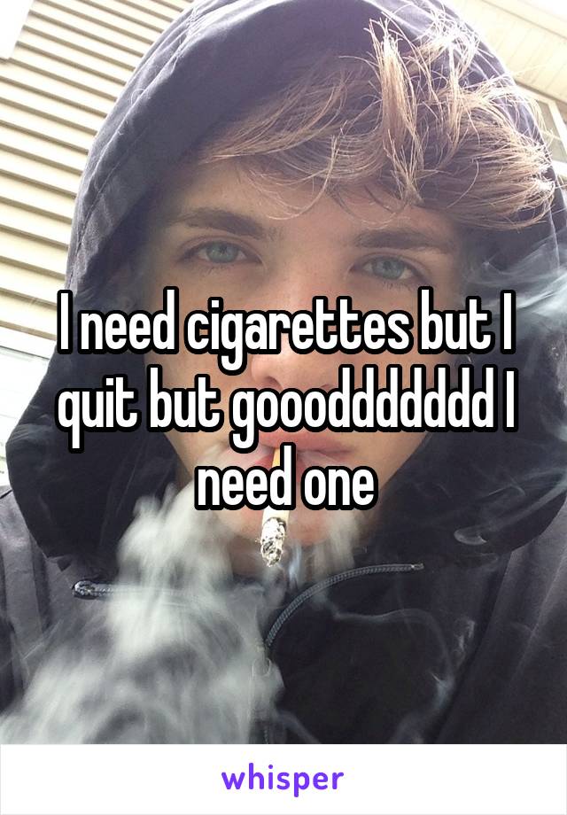 I need cigarettes but I quit but goooddddddd I need one