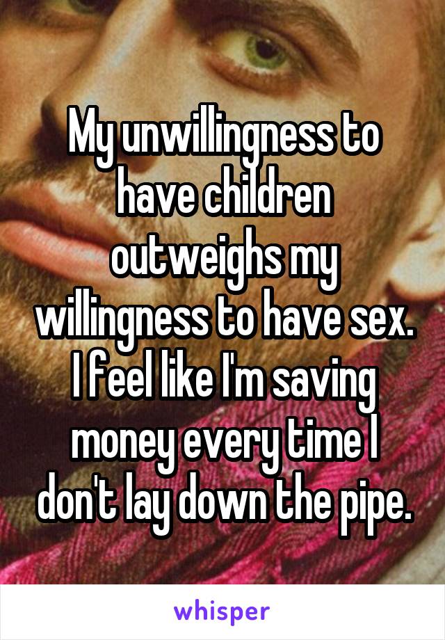 My unwillingness to have children outweighs my willingness to have sex. I feel like I'm saving money every time I don't lay down the pipe.