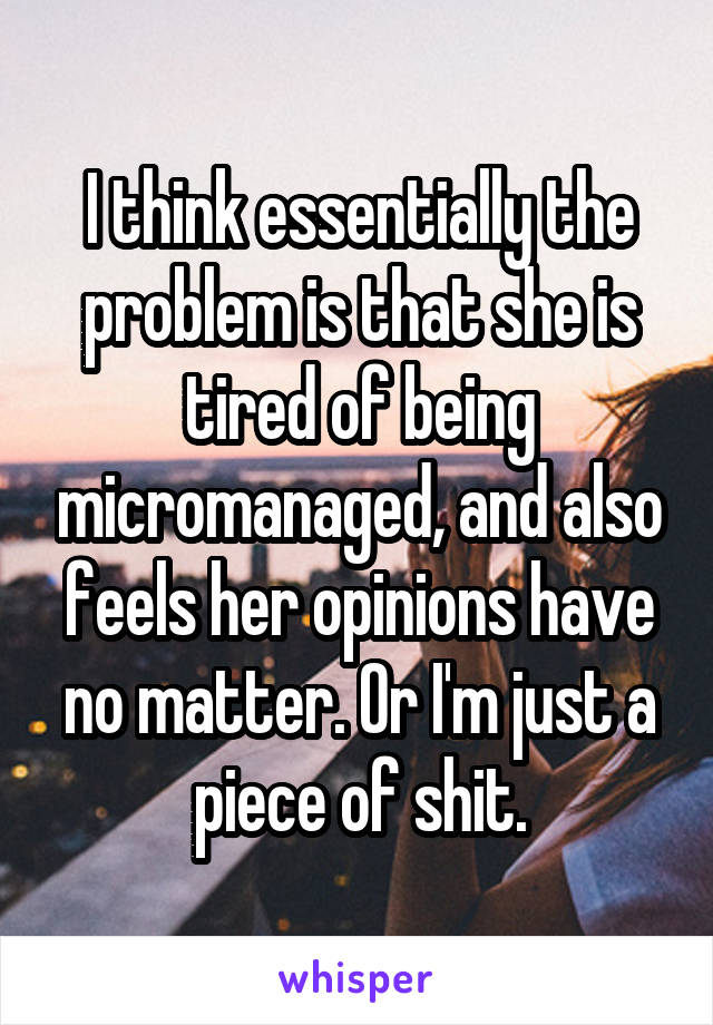 I think essentially the problem is that she is tired of being micromanaged, and also feels her opinions have no matter. Or I'm just a piece of shit.