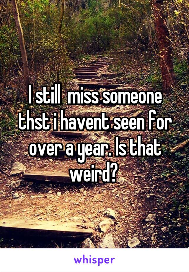 I still  miss someone thst i havent seen for over a year. Is that weird? 