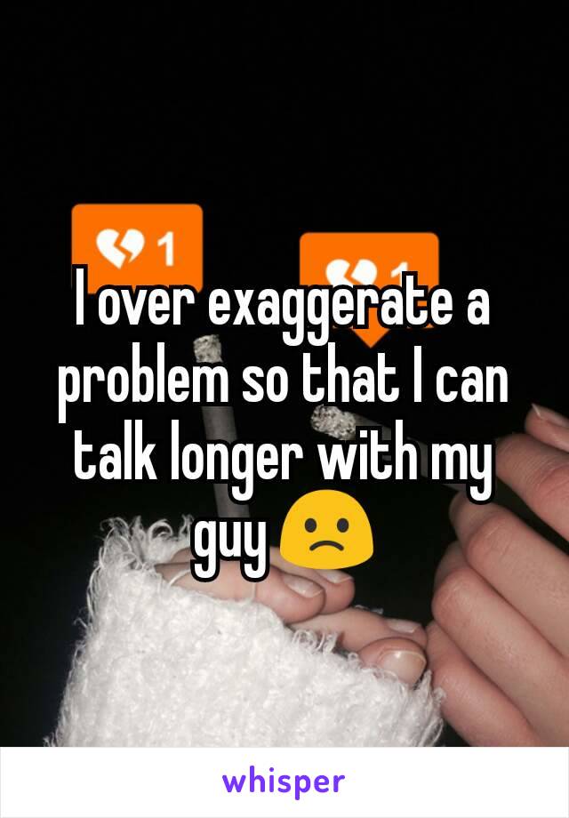 I over exaggerate a problem so that I can talk longer with my guy 🙁