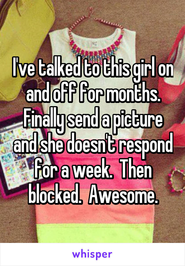 I've talked to this girl on and off for months. Finally send a picture and she doesn't respond for a week.  Then blocked.  Awesome.