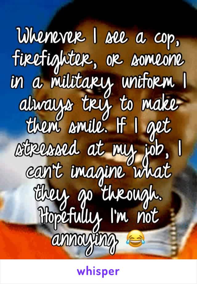 Whenever I see a cop, firefighter, or someone in a military uniform I always try to make them smile. If I get stressed at my job, I can't imagine what they go through. Hopefully I'm not annoying 😂