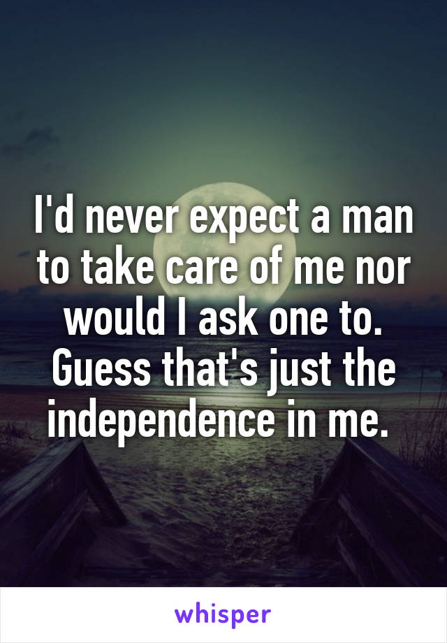 I'd never expect a man to take care of me nor would I ask one to. Guess that's just the independence in me. 