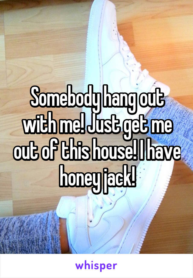 Somebody hang out with me! Just get me out of this house! I have honey jack!