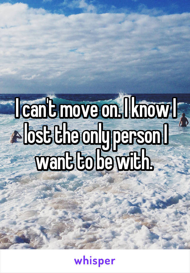 I can't move on. I know I lost the only person I want to be with. 