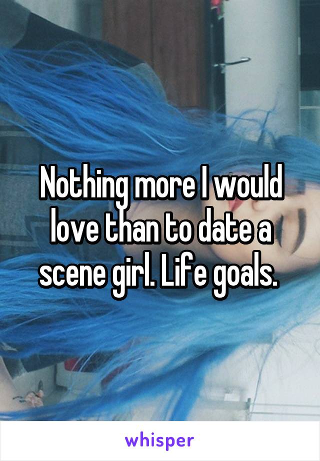 Nothing more I would love than to date a scene girl. Life goals. 