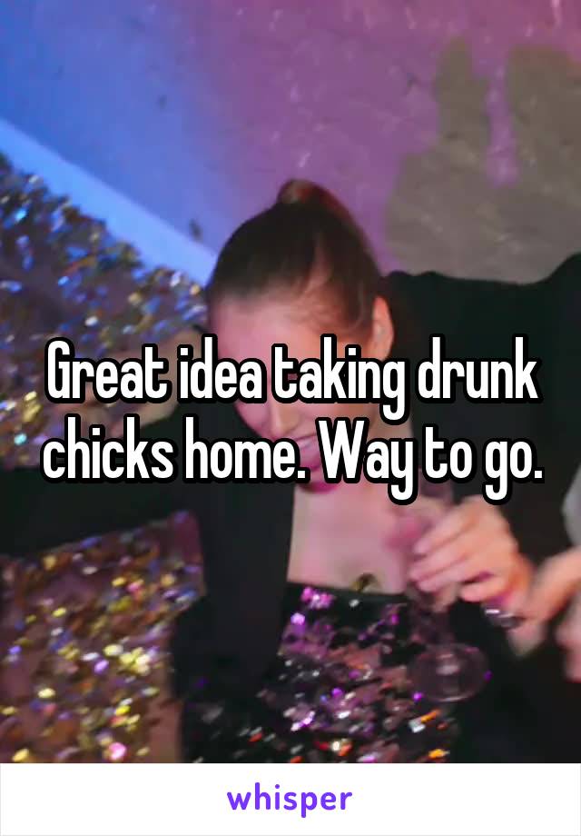 Great idea taking drunk chicks home. Way to go.