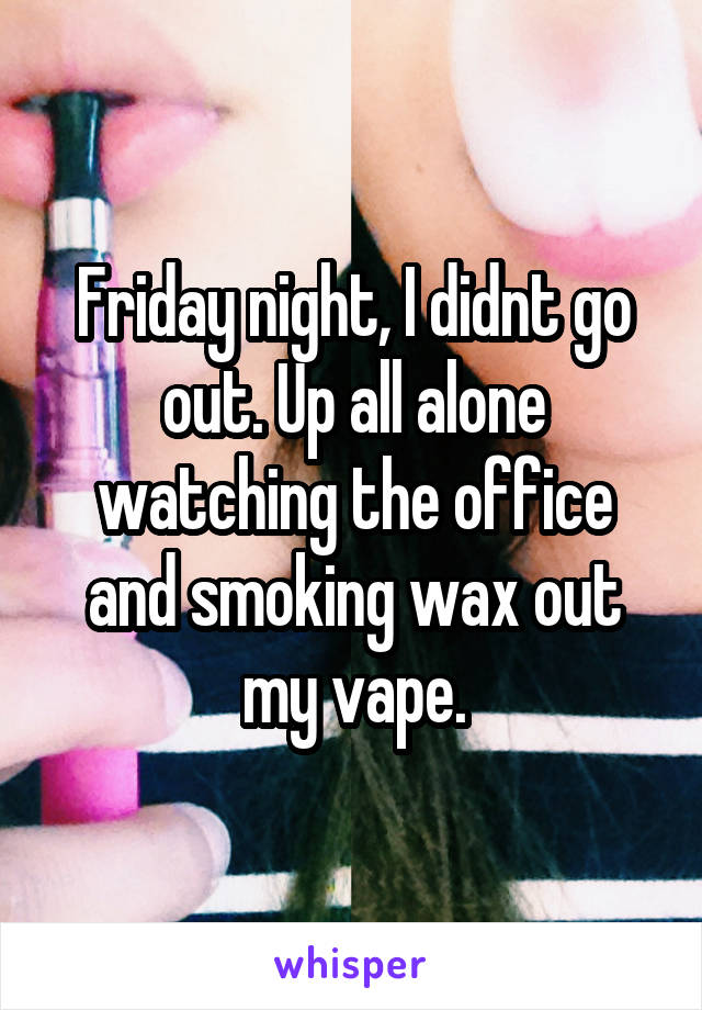 Friday night, I didnt go out. Up all alone watching the office and smoking wax out my vape.