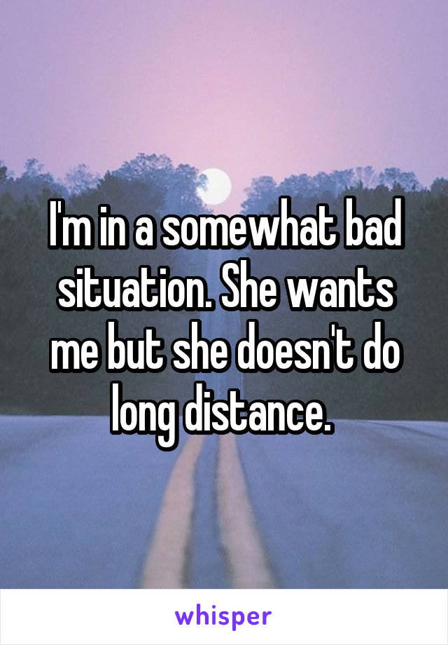 I'm in a somewhat bad situation. She wants me but she doesn't do long distance. 