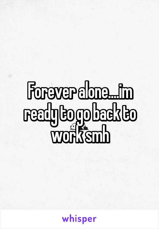 Forever alone....im ready to go back to work smh