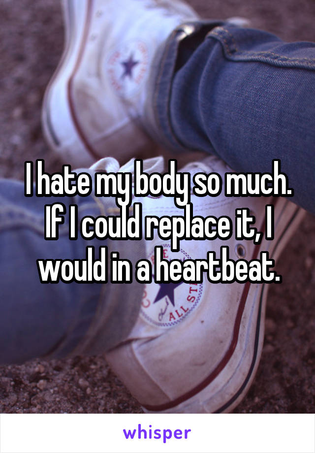 I hate my body so much.
If I could replace it, I would in a heartbeat.