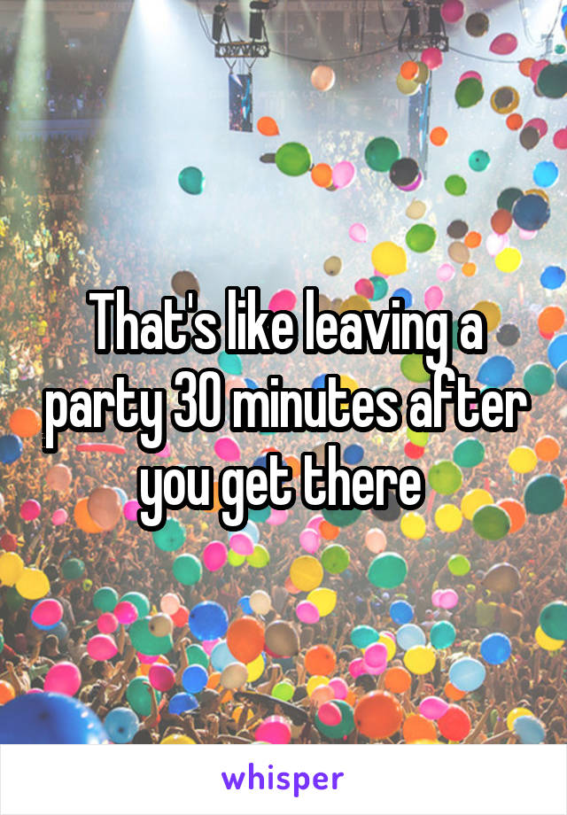 That's like leaving a party 30 minutes after you get there 