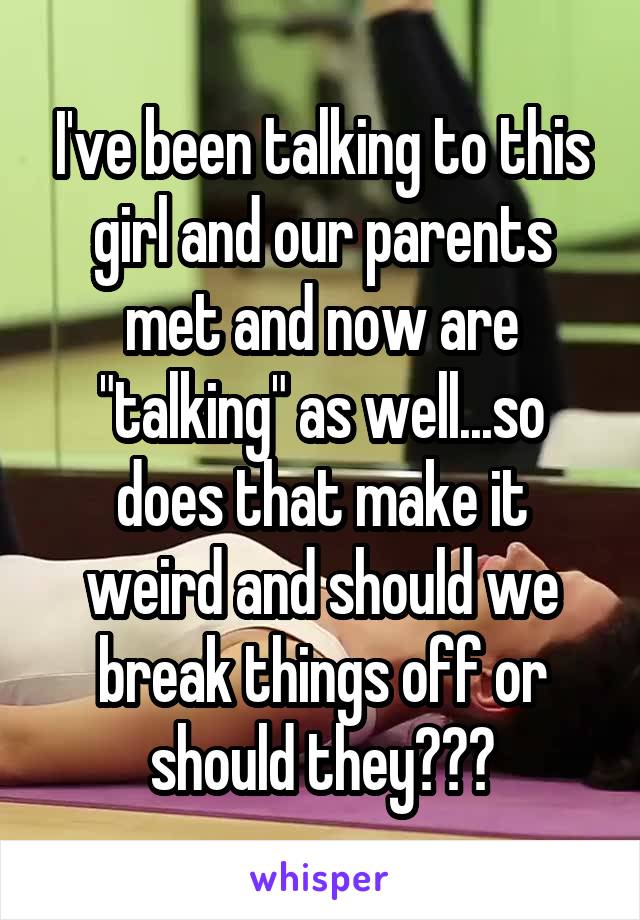 I've been talking to this girl and our parents met and now are "talking" as well...so does that make it weird and should we break things off or should they???