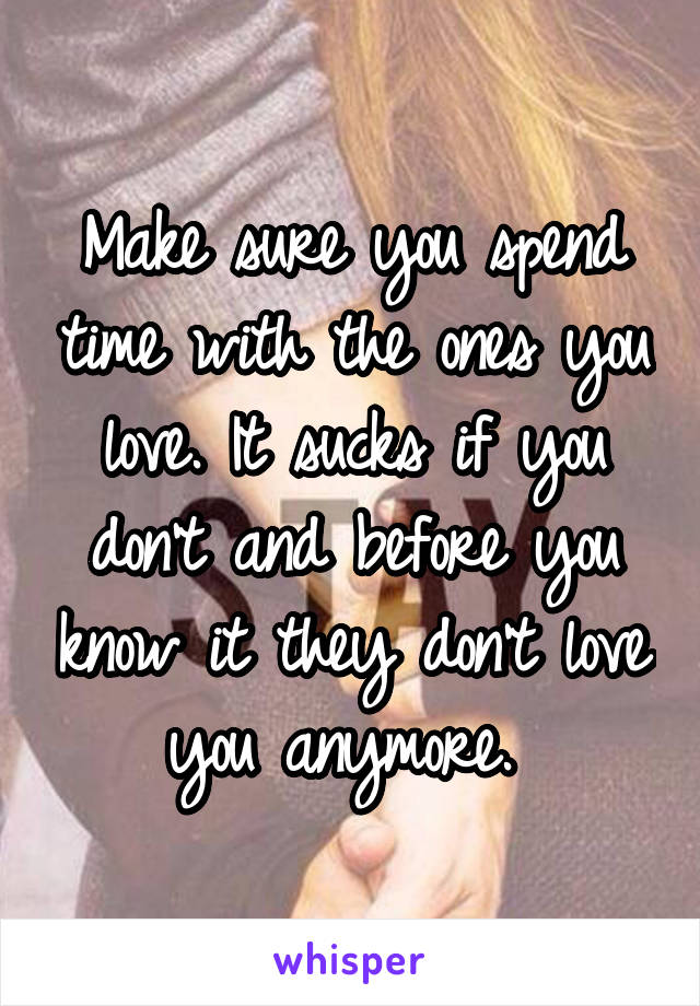 Make sure you spend time with the ones you love. It sucks if you don't and before you know it they don't love you anymore. 