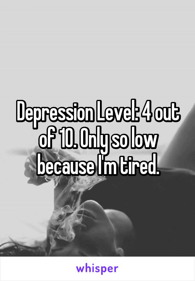 Depression Level: 4 out of 10. Only so low because I'm tired.