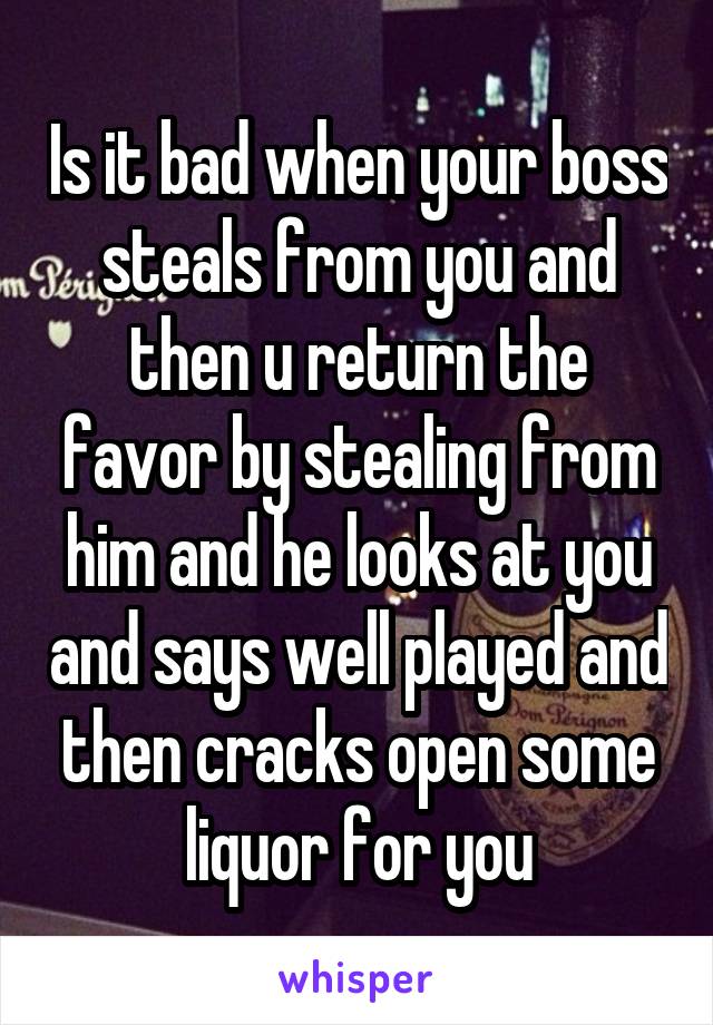 Is it bad when your boss steals from you and then u return the favor by stealing from him and he looks at you and says well played and then cracks open some liquor for you