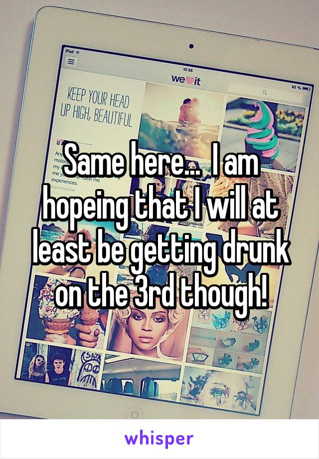 Same here...  I am hopeing that I will at least be getting drunk on the 3rd though!