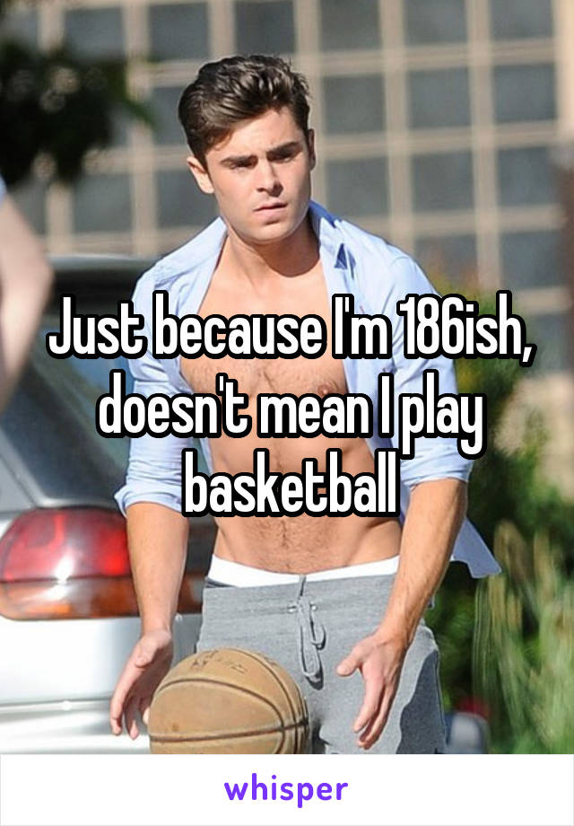 Just because I'm 186ish, doesn't mean I play basketball