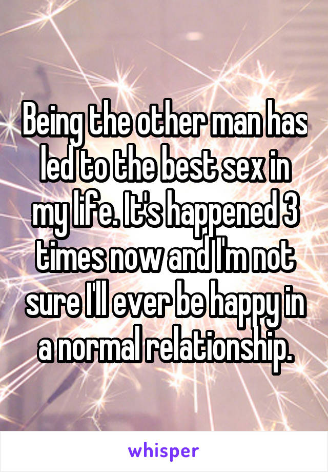 Being the other man has led to the best sex in my life. It's happened 3 times now and I'm not sure I'll ever be happy in a normal relationship.