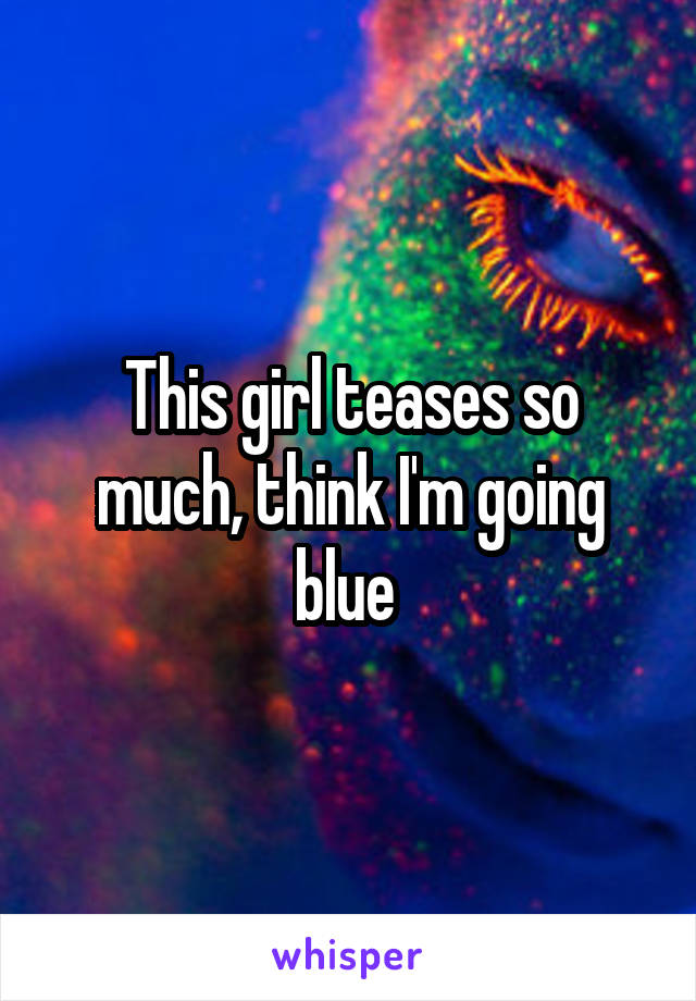 This girl teases so much, think I'm going blue 