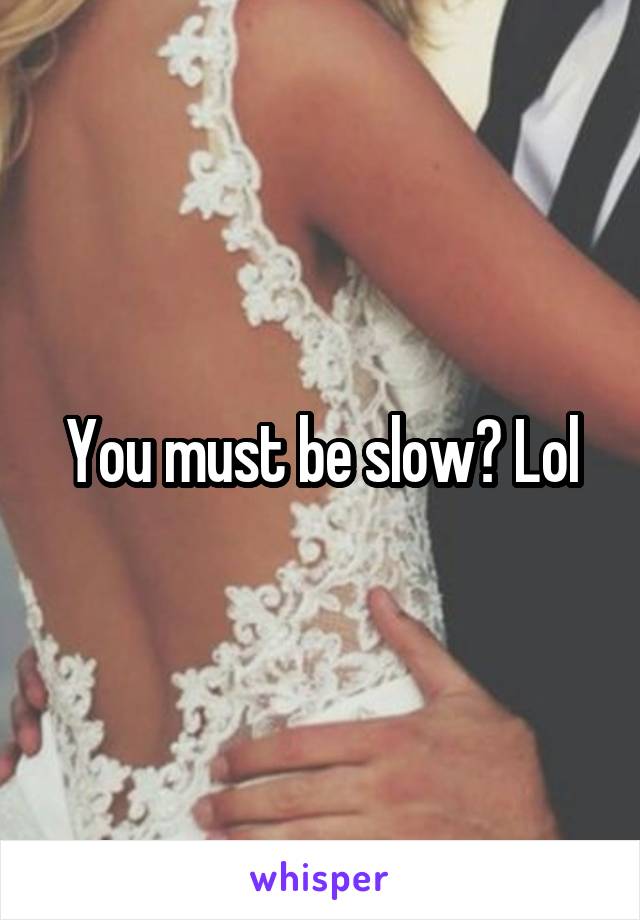 You must be slow? Lol