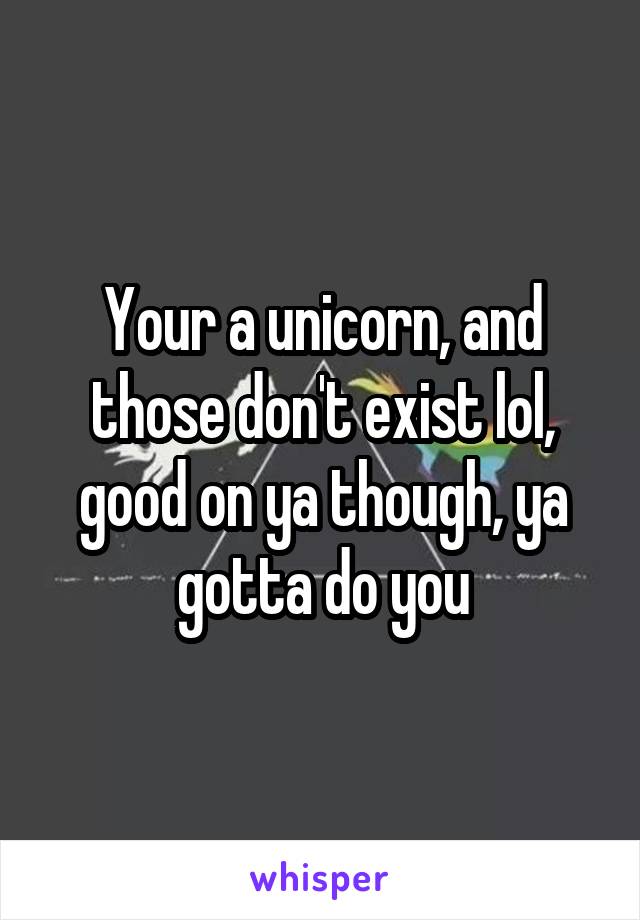 Your a unicorn, and those don't exist lol, good on ya though, ya gotta do you