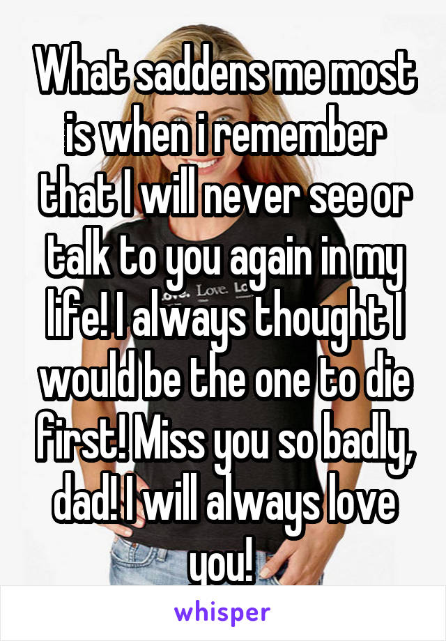 What saddens me most is when i remember that I will never see or talk to you again in my life! I always thought I would be the one to die first! Miss you so badly, dad! I will always love you! 