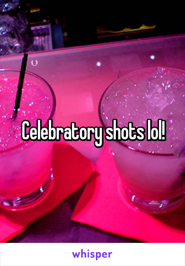 Celebratory shots lol!