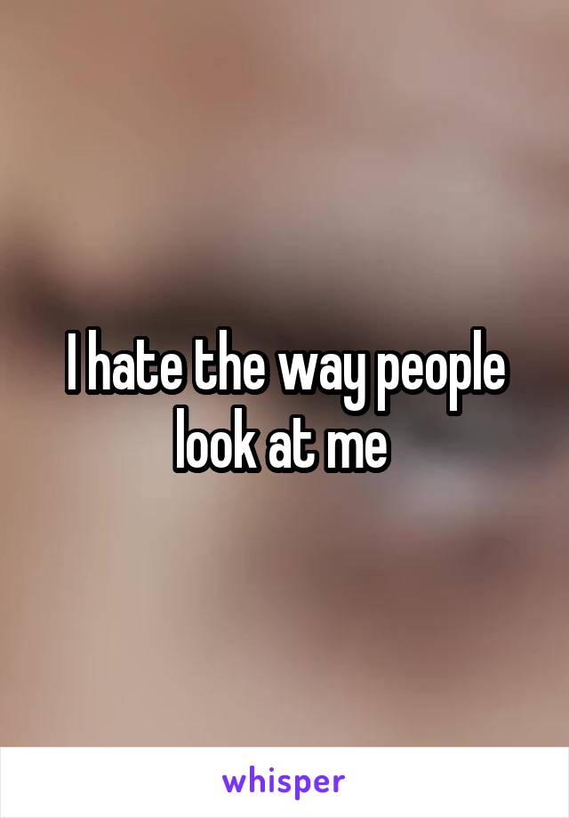 I hate the way people look at me 