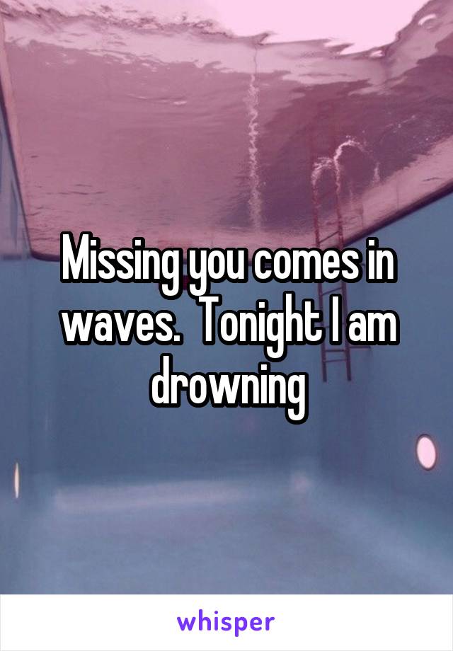 Missing you comes in waves.  Tonight I am drowning