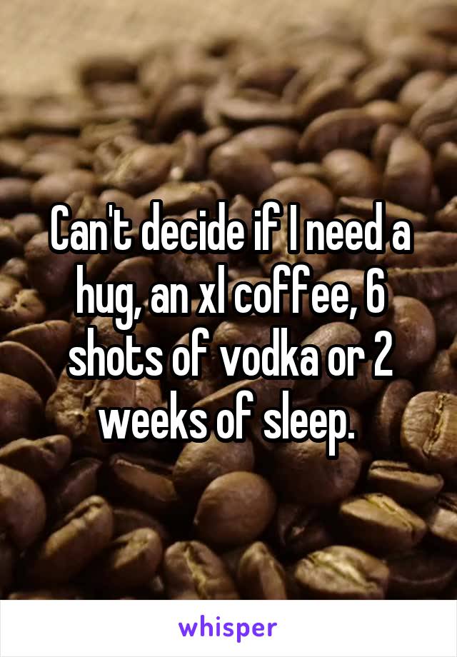 Can't decide if I need a hug, an xl coffee, 6 shots of vodka or 2 weeks of sleep. 